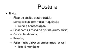 Postura
• Evite:
– Ficar de costas para a plateia;
– Ler os slides com muita frequência;
• treine a apresentação!
– Ficar com as mãos na cintura ou no bolso;
– Gesticular demais;
– Bocejar;
– Falar muito baixo ou em um mesmo tom;
• isso é monótono;
 