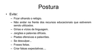 Postura
• Evite:
– Ficar olhando o relógio.
– Não andar na frente dos recursos educacionais que estiverem
sendo utilizados.
– Gírias e vícios de linguagem.
– Jargões e palavras difíceis.
– Piadas ofensivas e palavrões.
– Se desculpar...
– Frases feitas.
– Criar falsas expectativas....
 
