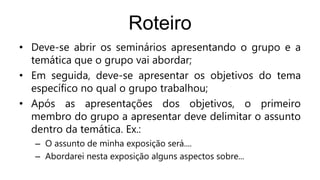 Roteiro
• Deve-se abrir os seminários apresentando o grupo e a
temática que o grupo vai abordar;
• Em seguida, deve-se apresentar os objetivos do tema
específico no qual o grupo trabalhou;
• Após as apresentações dos objetivos, o primeiro
membro do grupo a apresentar deve delimitar o assunto
dentro da temática. Ex.:
– O assunto de minha exposição será....
– Abordarei nesta exposição alguns aspectos sobre...
 
