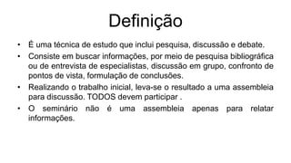 Definição
• É uma técnica de estudo que inclui pesquisa, discussão e debate.
• Consiste em buscar informações, por meio de pesquisa bibliográfica
ou de entrevista de especialistas, discussão em grupo, confronto de
pontos de vista, formulação de conclusões.
• Realizando o trabalho inicial, leva-se o resultado a uma assembleia
para discussão. TODOS devem participar .
• O seminário não é uma assembleia apenas para relatar
informações.
 