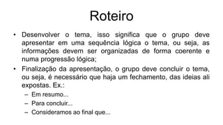 Roteiro
• Desenvolver o tema, isso significa que o grupo deve
apresentar em uma sequência lógica o tema, ou seja, as
informações devem ser organizadas de forma coerente e
numa progressão lógica;
• Finalização da apresentação, o grupo deve concluir o tema,
ou seja, é necessário que haja um fechamento, das ideias ali
expostas. Ex.:
– Em resumo...
– Para concluir...
– Consideramos ao final que...
 