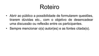 Roteiro
• Abrir ao público a possibilidade de formularem questões,
tirarem dúvidas etc., com o objetivo de desencadear
uma discussão ou reflexão entre os participantes.
• Sempre mencionar o(s) autor(es) e as fontes citada(s).
 