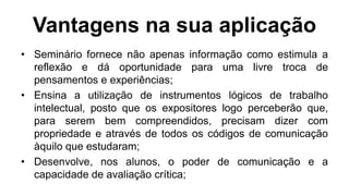 Vantagens na sua aplicação
• Seminário fornece não apenas informação como estimula a
reflexão e dá oportunidade para uma livre troca de
pensamentos e experiências;
• Ensina a utilização de instrumentos lógicos de trabalho
intelectual, posto que os expositores logo perceberão que,
para serem bem compreendidos, precisam dizer com
propriedade e através de todos os códigos de comunicação
àquilo que estudaram;
• Desenvolve, nos alunos, o poder de comunicação e a
capacidade de avaliação crítica;
 