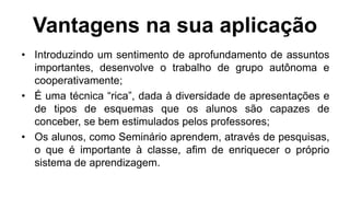 Vantagens na sua aplicação
• Introduzindo um sentimento de aprofundamento de assuntos
importantes, desenvolve o trabalho de grupo autônoma e
cooperativamente;
• É uma técnica “rica”, dada à diversidade de apresentações e
de tipos de esquemas que os alunos são capazes de
conceber, se bem estimulados pelos professores;
• Os alunos, como Seminário aprendem, através de pesquisas,
o que é importante à classe, afim de enriquecer o próprio
sistema de aprendizagem.
 