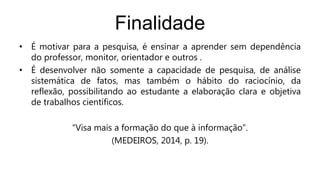 Finalidade
• É motivar para a pesquisa, é ensinar a aprender sem dependência
do professor, monitor, orientador e outros .
• É desenvolver não somente a capacidade de pesquisa, de análise
sistemática de fatos, mas também o hábito do raciocínio, da
reflexão, possibilitando ao estudante a elaboração clara e objetiva
de trabalhos científicos.
“Visa mais a formação do que à informação”.
(MEDEIROS, 2014, p. 19).
 