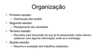 Organização
• Primeira sessão:
– Distribuição das tarefas
• Segunda sessão:
– Planejamento das atividades
• Terceira sessão:
– Reuniões para discussão do que já foi pesquisado; todos devem
colaborar com alguma informação; evite-se o monólogo
• Quarta sessão:
– Resumo e avaliação dos trabalhos realizados.
 
