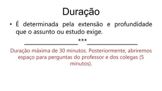 Duração
• É determinada pela extensão e profundidade
que o assunto ou estudo exige.
__________________***_________________
Duração máxima de 30 minutos. Posteriormente, abriremos
espaço para perguntas do professor e dos colegas (5
minutos).
 