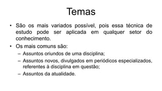 Temas
• São os mais variados possível, pois essa técnica de
estudo pode ser aplicada em qualquer setor do
conhecimento.
• Os mais comuns são:
– Assuntos oriundos de uma disciplina;
– Assuntos novos, divulgados em periódicos especializados,
referentes à disciplina em questão;
– Assuntos da atualidade.
 