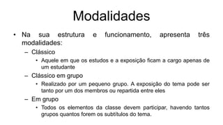 Modalidades
• Na sua estrutura e funcionamento, apresenta três
modalidades:
– Clássico
• Aquele em que os estudos e a exposição ficam a cargo apenas de
um estudante
– Clássico em grupo
• Realizado por um pequeno grupo. A exposição do tema pode ser
tanto por um dos membros ou repartida entre eles
– Em grupo
• Todos os elementos da classe devem participar, havendo tantos
grupos quantos forem os subtítulos do tema.
 