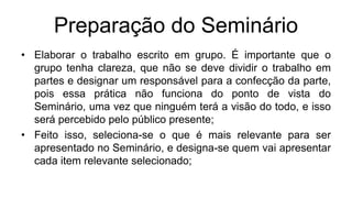 Preparação do Seminário
• Elaborar o trabalho escrito em grupo. É importante que o
grupo tenha clareza, que não se deve dividir o trabalho em
partes e designar um responsável para a confecção da parte,
pois essa prática não funciona do ponto de vista do
Seminário, uma vez que ninguém terá a visão do todo, e isso
será percebido pelo público presente;
• Feito isso, seleciona-se o que é mais relevante para ser
apresentado no Seminário, e designa-se quem vai apresentar
cada item relevante selecionado;
 
