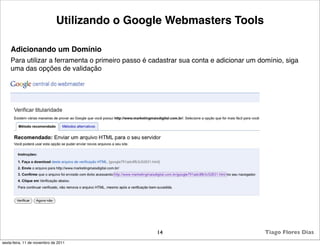 Utilizando o Google Webmasters Tools

    Adicionando um Domínio
    Para utilizar a ferramenta o primeiro passo é cadastrar sua conta e adicionar um domínio, siga
    uma das opções de validação




                                                   14                                  Tiago Flores Dias
sexta-feira, 11 de novembro de 2011
 