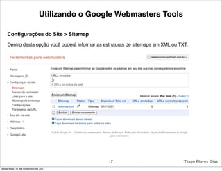 Utilizando o Google Webmasters Tools

    Conﬁgurações do Site > Sitemap
    Dentro desta opção você poderá informar as estruturas de sitemaps em XML ou TXT.




                                                 17                               Tiago Flores Dias
sexta-feira, 11 de novembro de 2011
 