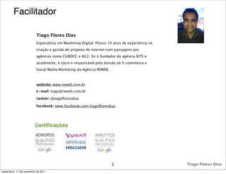 Facilitador

                           Tiago Flores Dias
                           Especialista em Marketing Digital. Possui 14 anos de experiência na
                           criação e gestão de projetos de internet com passagens por
                           agências como CUBOCC e AG2, foi o fundador da agência BiTS e
                           atualmente, é sócio e responsável pela divisão de E-commerce e
                           Social Media Marketing da Agência REWEB.



                           website: www.reweb.com.br
                           e-mail: tiago@reweb.com.br

                           twitter: @tiagoﬂoresdias

                           facebook: www.facebook.com/tiagoﬂoresdias




                                                                      2                          Tiago Flores Dias
sexta-feira, 11 de novembro de 2011
 