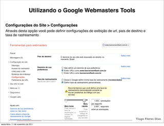 Utilizando o Google Webmasters Tools

    Conﬁgurações do Site > Conﬁgurações
    Através desta opção você pode deﬁnir conﬁgurações de exibição de url, pais de destino e
    taxa de rastreamento




                                                  21                                Tiago Flores Dias
sexta-feira, 11 de novembro de 2011
 