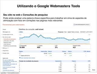 Utilizando o Google Webmasters Tools

    Seu site na web > Consultas de pesquisa
    Pode ainda analisar uma palavra chave especíﬁca para trabalhar em cima de aspectos de
    otimização com foco em correções nas páginas mais relevantes




                                                 24                               Tiago Flores Dias
sexta-feira, 11 de novembro de 2011
 