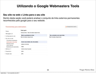 Utilizando o Google Webmasters Tools

    Seu site na web > Links para o seu site
    Dentro desta seção você poderá analisar o conjunto de links externos permanentes
    reconhecidos pelo google para o seu website.




                                                  25                               Tiago Flores Dias
sexta-feira, 11 de novembro de 2011
 