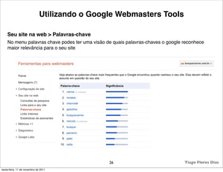 Utilizando o Google Webmasters Tools

    Seu site na web > Palavras-chave
    No menu palavras chave podes ter uma visão de quais palavras-chaves o google reconhece
    maior relevância para o seu site




                                                26                               Tiago Flores Dias
sexta-feira, 11 de novembro de 2011
 