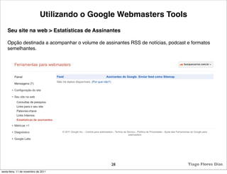 Utilizando o Google Webmasters Tools
    Seu site na web > Estatísticas de Assinantes

    Opção destinada a acompanhar o volume de assinantes RSS de notícias, podcast e formatos
    semelhantes.




                                                28                               Tiago Flores Dias
sexta-feira, 11 de novembro de 2011
 