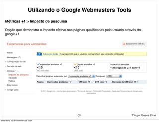 Utilizando o Google Webmasters Tools
    Métricas +1 > Impacto de pesquisa

    Opção que demonstra o impacto efetivo nas páginas qualiﬁcadas pelo usuário através do
    google+1




                                                 29                                Tiago Flores Dias
sexta-feira, 11 de novembro de 2011
 
