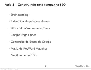 Aula 2 - Construindo uma campanha SEO


               • Brainstorming

               • Indentiﬁcando palavras chaves

               • Utilizando o Webmasters Tools

               • Google Page Speed

               • Comandos de Busca do Google

               • Matriz de KeyWord Mapping

               • Monitoramento SEO


                                          3      Tiago Flores Dias
sexta-feira, 11 de novembro de 2011
 