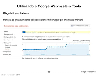 Utilizando o Google Webmasters Tools
    Diagnóstico > Malware

    Monitora se em algum ponto o site possa ter sofrido invasão por phishing ou malware




                                                  32                                Tiago Flores Dias
sexta-feira, 11 de novembro de 2011
 