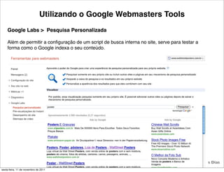 Utilizando o Google Webmasters Tools
    Google Labs > Pesquisa Personalizada

    Além de permitir a conﬁguração de um script de busca interna no site, serve para testar a
    forma como o Google indexa o seu conteúdo.




                                                   37                                  Tiago Flores Dias
sexta-feira, 11 de novembro de 2011
 