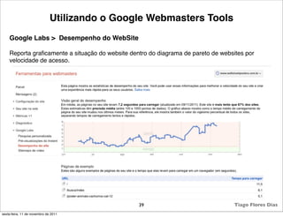 Utilizando o Google Webmasters Tools
    Google Labs > Desempenho do WebSite

    Reporta graﬁcamente a situação do website dentro do diagrama de pareto de websites por
    velocidade de acesso.




                                                 39                                Tiago Flores Dias
sexta-feira, 11 de novembro de 2011
 