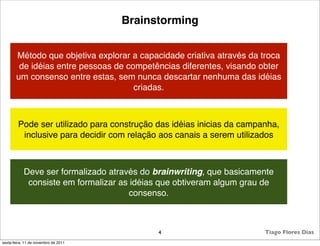 Brainstorming


       Método que objetiva explorar a capacidade criativa através da troca
        de idéias entre pessoas de competências diferentes, visando obter
       um consenso entre estas, sem nunca descartar nenhuma das idéias
                                     criadas.



        Pode ser utilizado para construção das idéias inicias da campanha,
         inclusive para decidir com relação aos canais a serem utilizados



            Deve ser formalizado através do brainwriting, que basicamente
             consiste em formalizar as idéias que obtiveram algum grau de
                                       consenso.



                                            4                         Tiago Flores Dias
sexta-feira, 11 de novembro de 2011
 