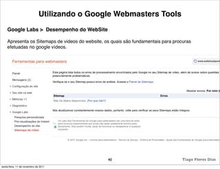 Utilizando o Google Webmasters Tools
    Google Labs > Desempenho do WebSite

    Apresenta os Sitemaps de videos do website, os quais são fundamentais para procuras
    efetuadas no google vídeos.




                                                 40                                Tiago Flores Dias
sexta-feira, 11 de novembro de 2011
 