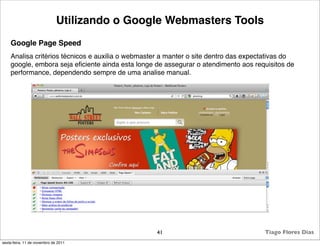Utilizando o Google Webmasters Tools
    Google Page Speed
    Analisa critérios técnicos e auxilia o webmaster a manter o site dentro das expectativas do
    google, embora seja eﬁciente ainda esta longe de assegurar o atendimento aos requisitos de
    performance, dependendo sempre de uma analise manual.




                                                  41                                 Tiago Flores Dias
sexta-feira, 11 de novembro de 2011
 