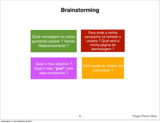 Brainstorming


                                                                    Para onde a minha
                                  Qual mensagem eu estou          campanha irá remeter o
                                  querendo passar ? Venda,         usuário ? Qual será a
                                     Relacionamento ?                minha página de
                                                                      aterrissagem ?



                                      Qual o meu objetivo ?       Com quem eu quero me
                                      Qual o meu “goal” com           comunicar ?
                                        esta campanha ?




                                                              5                            Tiago Flores Dias
sexta-feira, 11 de novembro de 2011
 