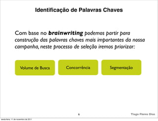 Identiﬁcação de Palavras Chaves



               Com base no brainwriting podemos partir para
               construção das palavras chaves mais importantes da nossa
               campanha, neste processo de seleção iremos priorizar:


                     Volume de Busca            Concorrência    Segmentação




                                                      6                   Tiago Flores Dias
sexta-feira, 11 de novembro de 2011
 