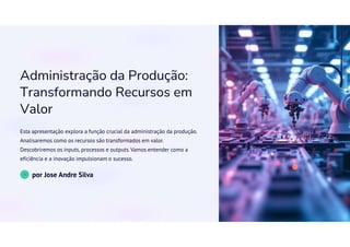 Administração da Produção:
Transformando Recursos em
Valor
Esta apresentação explora a função crucial da administração da produção.
Analisaremos como os recursos são transformados em valor.
Descobriremos os inputs, processos e outputs.Vamos entender como a
eficiência e a inovação impulsionam o sucesso.
JS
por Jose Andre Silva
 