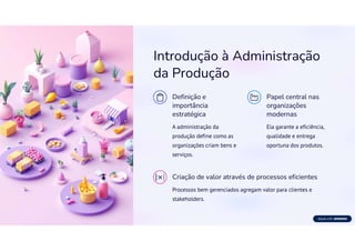 Introdução à Administração
da Produção
Definição e
importância
estratégica
A administração da
produção define como as
organizações criam bens e
serviços.
Papel central nas
organizações
modernas
Ela garante a eficiência,
qualidade e entrega
oportuna dos produtos.
Criação de valor através de processos eficientes
Processos bem gerenciados agregam valor para clientes e
stakeholders.
 