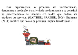 Nas organizações, o processo de transformação,
denominado produção, é a atividade predominante e se constitui
no processamento de insumos em saídas que podem ser
produtos ou serviços. (GAITHER; FRAZIER, 2006). Erdmann
(2011) enfatiza que “o ato de produzir implica transformar...”
 