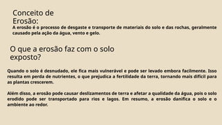 A erosão é o processo de desgaste e transporte de materiais do solo e das rochas, geralmente
causado pela ação da água, vento e gelo.
Conceito de
Erosão:
O que a erosão faz com o solo
exposto?
Quando o solo é desnudado, ele fica mais vulnerável e pode ser levado embora facilmente. Isso
resulta em perda de nutrientes, o que prejudica a fertilidade da terra, tornando mais difícil para
as plantas crescerem.
Além disso, a erosão pode causar deslizamentos de terra e afetar a qualidade da água, pois o solo
erodido pode ser transportado para rios e lagos. Em resumo, a erosão danifica o solo e o
ambiente ao redor.
 