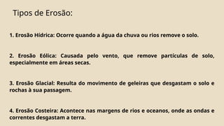 Tipos de Erosão:
1. Erosão Hídrica: Ocorre quando a água da chuva ou rios remove o solo.
2. Erosão Eólica: Causada pelo vento, que remove partículas de solo,
especialmente em áreas secas.
3. Erosão Glacial: Resulta do movimento de geleiras que desgastam o solo e
rochas à sua passagem.
4. Erosão Costeira: Acontece nas margens de rios e oceanos, onde as ondas e
correntes desgastam a terra.
 