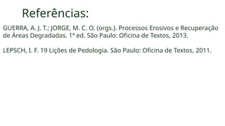 Referências:
GUERRA, A. J. T.; JORGE, M. C. O. (orgs.). Processos Erosivos e Recuperação
de Áreas Degradadas. 1ª ed. São Paulo: Oficina de Textos, 2013.
LEPSCH, I. F. 19 Lições de Pedologia. São Paulo: Oficina de Textos, 2011.
 