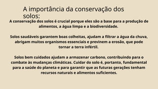 A importância da conservação dos
solos:
A conservação dos solos é crucial porque eles são a base para a produção de
alimentos, a água limpa e a biodiversidade.
Solos saudáveis garantem boas colheitas, ajudam a filtrar a água da chuva,
abrigam muitos organismos essenciais e previnem a erosão, que pode
tornar a terra infértil.
Solos bem cuidados ajudam a armazenar carbono, contribuindo para o
combate às mudanças climáticas. Cuidar do solo é, portanto, fundamental
para a saúde do planeta e para garantir que as futuras gerações tenham
recursos naturais e alimentos suficientes.
 