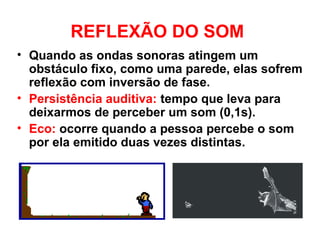 REFLEXÃO DO SOM
• Quando as ondas sonoras atingem um
obstáculo fixo, como uma parede, elas sofrem
reflexão com inversão de fase.
• Persistência auditiva: tempo que leva para
deixarmos de perceber um som (0,1s).
• Eco: ocorre quando a pessoa percebe o som
por ela emitido duas vezes distintas.
 