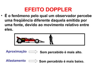EFEITO DOPPLER
• É o fenômeno pelo qual um observador percebe
uma freqüência diferente daquela emitida por
uma fonte, devido ao movimento relativo entre
eles.
Aproximação Som percebido é mais alto.
Afastamento Som percebido é mais baixo.
 