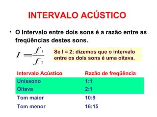 INTERVALO ACÚSTICO
• O Intervalo entre dois sons é a razão entre as
freqüências destes sons.
2
1
f
f
I = Se I = 2; dizemos que o intervalo
entre os dois sons é uma oitava.
Intervalo Acústico Razão de freqüência
Unissono 1:1
Oitava 2:1
Tom maior 10:9
Tom menor 16:15
 
