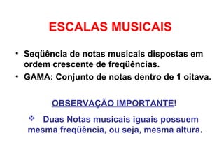 ESCALAS MUSICAIS
• Seqüência de notas musicais dispostas em
ordem crescente de freqüências.
• GAMA: Conjunto de notas dentro de 1 oitava.
OBSERVAÇÃO IMPORTANTE!
 Duas Notas musicais iguais possuem
mesma freqüência, ou seja, mesma altura.
 