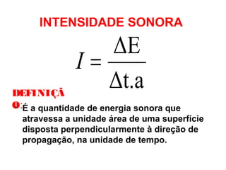 INTENSIDADE SONORA
• É a quantidade de energia sonora que
atravessa a unidade área de uma superfície
disposta perpendicularmente à direção de
propagação, na unidade de tempo.
Δt.a
ΔE
=I
DEFINIÇÃ
O:
 