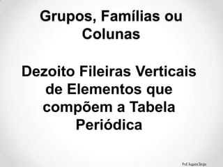 Prof. Augusto Sérgio
Grupos, Famílias ou
Colunas
Dezoito Fileiras Verticais
de Elementos que
compõem a Tabela
Periódica
 