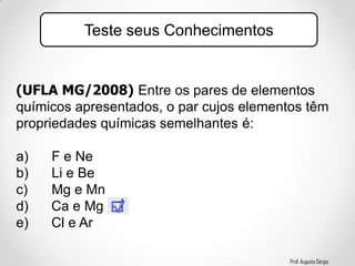 Prof. Augusto Sérgio
(UFLA MG/2008) Entre os pares de elementos
químicos apresentados, o par cujos elementos têm
propriedades químicas semelhantes é:
a) F e Ne
b) Li e Be
c) Mg e Mn
d) Ca e Mg
e) Cl e Ar
Teste seus Conhecimentos
 