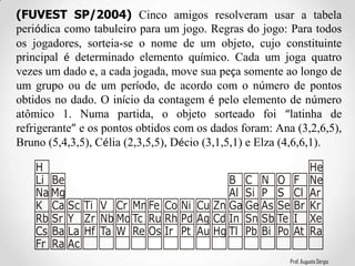 Prof. Augusto Sérgio
(FUVEST SP/2004) Cinco amigos resolveram usar a tabela
periódica como tabuleiro para um jogo. Regras do jogo: Para todos
os jogadores, sorteia-se o nome de um objeto, cujo constituinte
principal é determinado elemento químico. Cada um joga quatro
vezes um dado e, a cada jogada, move sua peça somente ao longo de
um grupo ou de um período, de acordo com o número de pontos
obtidos no dado. O início da contagem é pelo elemento de número
atômico 1. Numa partida, o objeto sorteado foi “latinha de
refrigerante” e os pontos obtidos com os dados foram: Ana (3,2,6,5),
Bruno (5,4,3,5), Célia (2,3,5,5), Décio (3,1,5,1) e Elza (4,6,6,1).
H
Li
Na
K
Rb
Cs
Fr
Be
Mg
Ca
Sr
Ba
Ra
Sc
Y
La
Ac
Ti
Zr
Hf
V
Nb
Ta
Cr
Mo
W
Mn
Tc
Re
Fe
Ru
Os
Co
Rh
Ir
Ni
Pd
Pt
Cu
Ag
Au
Zn
Cd
Hg
B
Al
Ga
In
Tl
C
Si
Ge
Sn
Pb
N
P
As
Sb
Bi
O
S
Se
Te
Po
F
Cl
Br
I
At
He
Ne
Ar
Kr
Xe
Ra
 