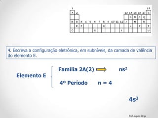 Prof. Augusto Sérgio
4. Escreva a configuração eletrônica, em subníveis, da camada de valência
do elemento E.
Elemento E
Família 2A(2) ns2
4º Período n = 4
4s2
 
