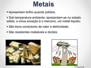 Prof. Augusto Sérgio
Metais
 Apresentam brilho quando polidos;
 Sob temperatura ambiente, apresentam-se no estado
sólido, a única exceção é o mercúrio, um metal líquido;
 São bons condutores de calor e eletricidade;
 São resistentes maleáveis e dúcteis
 