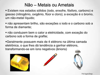 Prof. Augusto Sérgio
Não – Metais ou Ametais
 Existem nos estados sólidos (iodo, enxofre, fósforo, carbono) e
gasoso (nitrogênio, oxigênio, flúor e cloro); a exceção é o bromo,
um não-metal líquido;
 não apresentam brilho, são exceções o iodo e o carbono sob a
forma de diamante;
 não conduzem bem o calor a eletricidade, com exceção do
carbono sob a forma de grafite;
Geralmente possuem mais de 4 elétrons na última camada
eletrônica, o que lhes dá tendência a ganhar elétrons,
transformando-se em íons negativos (ânions)
 